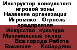 Инструктор-консультант игровой зоны › Название организации ­ Игромакс › Отрасль предприятия ­ Искусство, культура › Минимальный оклад ­ 13 000 - Все города Работа » Вакансии   . Кабардино-Балкарская респ.